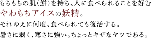 もちもちの肌（餅）を持ち、人に食べられることを好むやわもちアイスの妖精。それゆえに何度、食べられても復活する。暑さに弱く、寒さに強い。ちょっとキザなヤツである。