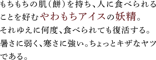 もちもちの肌（餅）を持ち、人に食べられることを好むやわもちアイスの妖精。それゆえに何度、食べられても復活する。暑さに弱く、寒さに強い。ちょっとキザなヤツである。