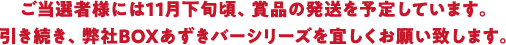ご当選者様には11月下旬頃、賞品の発送を予定しています。引き続き、弊社BOXあずきバーシリーズを宜しくお願い致します。