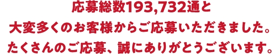 応募総数１93，732通と大変多くのお客様からご応募いただきました。たくさんのご応募、誠にありがとうございます。