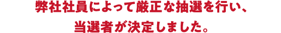 弊社社員によって厳正な抽選を行い、当選者が決定しました。