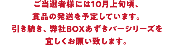 ご当選者様には10月上旬頃、賞品の発送を予定しています。引き続き、弊社BOXあずきバーシリーズを宜しくお願い致します。