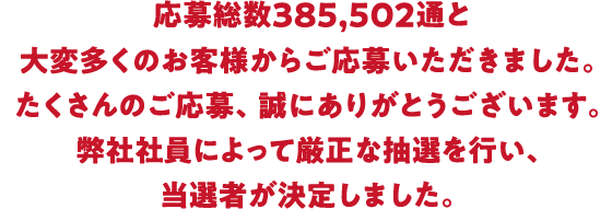 応募総数385，502通と大変多くのお客様からご応募いただきました。たくさんのご応募、誠にありがとうございます。弊社社員によって厳正な抽選を行い、当選者が決定しました。