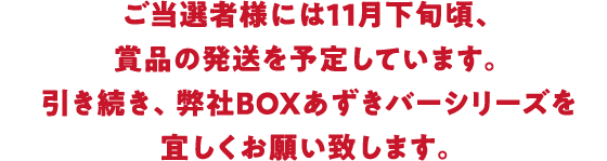ご当選者様には11月下旬頃、賞品の発送を予定しています。引き続き、弊社BOXあずきバーシリーズを宜しくお願い致します。
